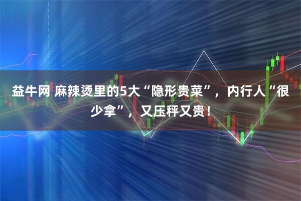 益牛网 麻辣烫里的5大“隐形贵菜”，内行人“很少拿”，又压秤又贵！