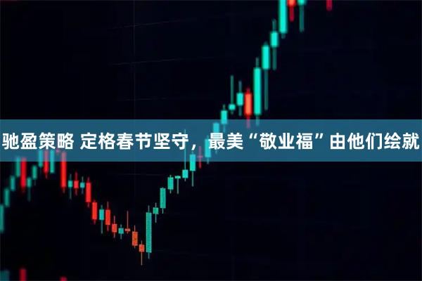 驰盈策略 定格春节坚守，最美“敬业福”由他们绘就